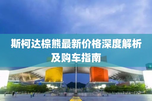 斯柯達(dá)棕熊最新價(jià)格深度解析及購車指南