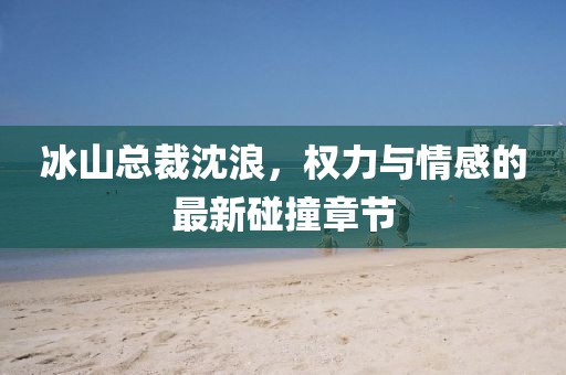 冰山總裁沈浪，權(quán)力與情感的最新碰撞章節(jié)