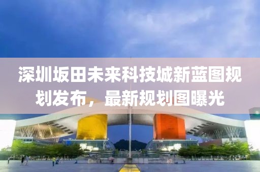 深圳坂田未來(lái)科技城新藍(lán)圖規(guī)劃發(fā)布，最新規(guī)劃圖曝光
