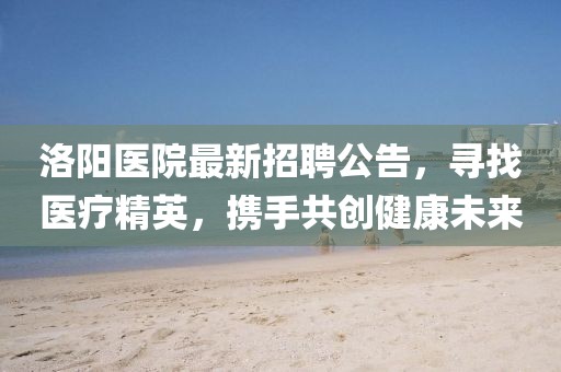 洛陽醫(yī)院最新招聘公告，尋找醫(yī)療精英，攜手共創(chuàng)健康未來