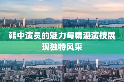 韓中演員的魅力與精湛演技展現(xiàn)獨特風采