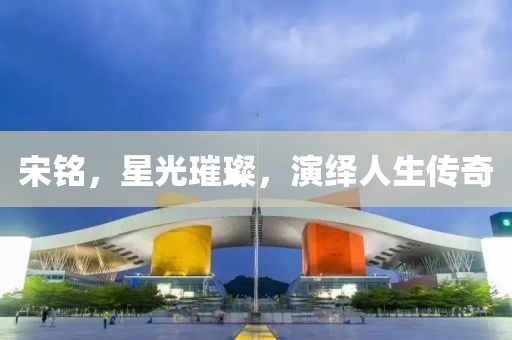 宋銘，星光璀璨，演繹人生傳奇