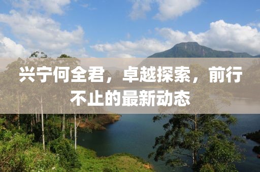 興寧何全君，卓越探索，前行不止的最新動(dòng)態(tài)