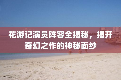 花游記演員陣容全揭秘，揭開奇幻之作的神秘面紗