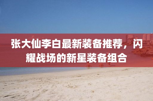 張大仙李白最新裝備推薦，閃耀戰(zhàn)場的新星裝備組合