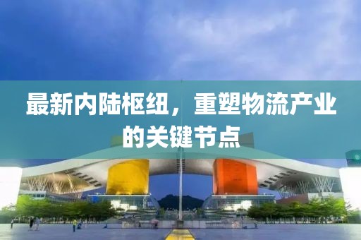 最新內(nèi)陸樞紐，重塑物流產(chǎn)業(yè)的關(guān)鍵節(jié)點(diǎn)