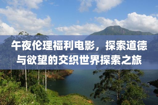 午夜倫理福利電影，探索道德與欲望的交織世界探索之旅