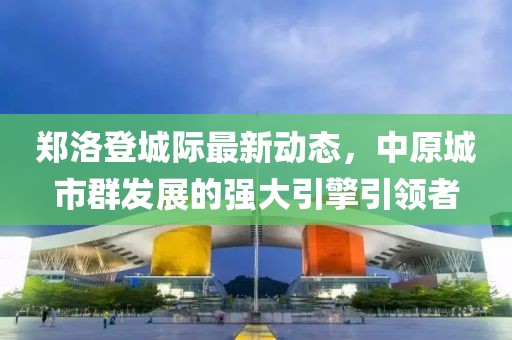 鄭洛登城際最新動(dòng)態(tài)，中原城市群發(fā)展的強(qiáng)大引擎引領(lǐng)者