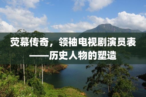 熒幕傳奇，領(lǐng)袖電視劇演員表——?dú)v史人物的塑造
