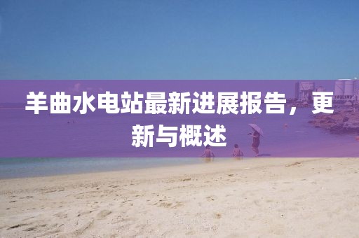 羊曲水電站最新進(jìn)展報告，更新與概述