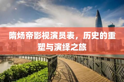 隋煬帝影視演員表，歷史的重塑與演繹之旅