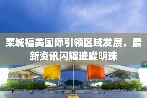 欒城福美國(guó)際引領(lǐng)區(qū)域發(fā)展，最新資訊閃耀璀璨明珠