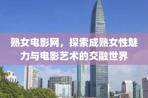 熟女電影網(wǎng)，探索成熟女性魅力與電影藝術的交融世界