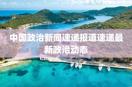 中國(guó)政治新聞速遞報(bào)道速遞最新政治動(dòng)態(tài)