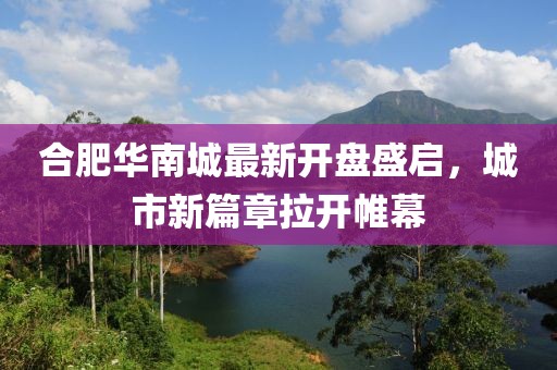 合肥華南城最新開(kāi)盤(pán)盛啟，城市新篇章拉開(kāi)帷幕