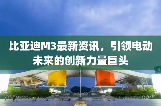 比亞迪M3最新資訊，引領(lǐng)電動未來的創(chuàng)新力量巨頭