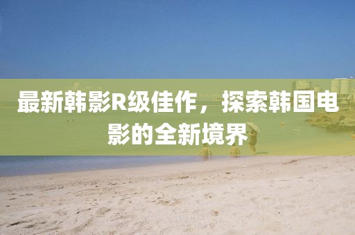 最新韓影R級佳作，探索韓國電影的全新境界