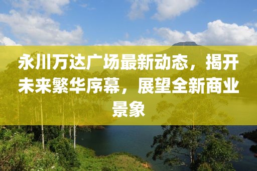 永川萬(wàn)達(dá)廣場(chǎng)最新動(dòng)態(tài)，揭開(kāi)未來(lái)繁華序幕，展望全新商業(yè)景象