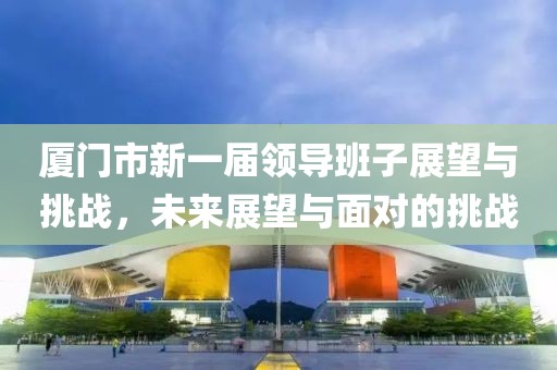 廈門市新一屆領(lǐng)導(dǎo)班子展望與挑戰(zhàn)，未來展望與面對的挑戰(zhàn)