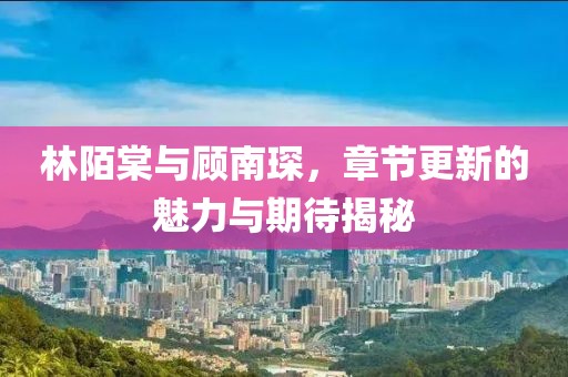 林陌棠與顧南琛，章節(jié)更新的魅力與期待揭秘