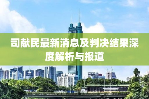 司獻(xiàn)民最新消息及判決結(jié)果深度解析與報(bào)道