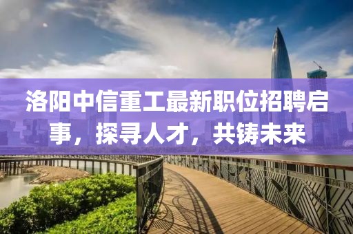 洛陽中信重工最新職位招聘啟事，探尋人才，共鑄未來