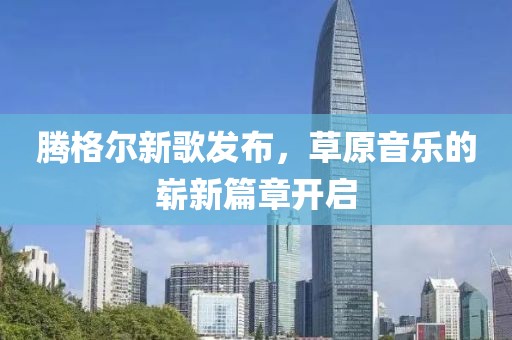 騰格爾新歌發(fā)布，草原音樂(lè)的嶄新篇章開啟