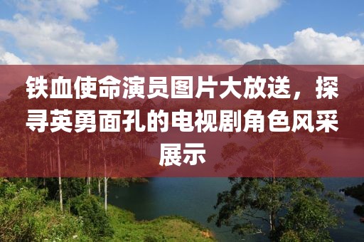 鐵血使命演員圖片大放送，探尋英勇面孔的電視劇角色風(fēng)采展示