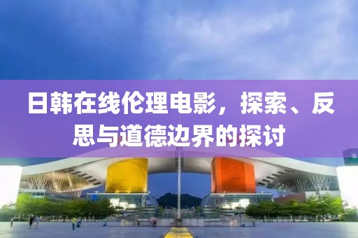 日韓在線倫理電影，探索、反思與道德邊界的探討