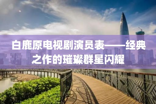 白鹿原電視劇演員表——經(jīng)典之作的璀璨群星閃耀