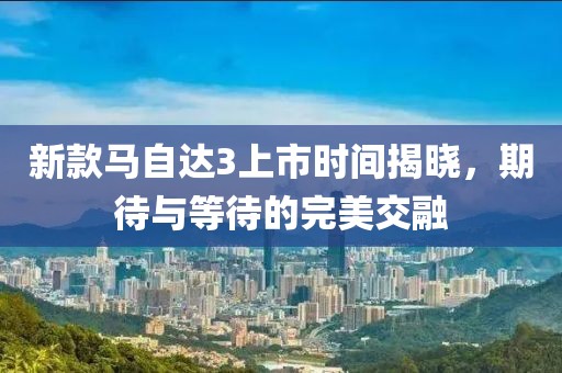 新款馬自達(dá)3上市時(shí)間揭曉，期待與等待的完美交融