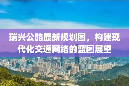 瑞興公路最新規(guī)劃圖，構(gòu)建現(xiàn)代化交通網(wǎng)絡(luò)的藍(lán)圖展望