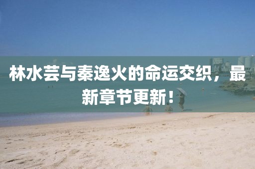 林水蕓與秦逸火的命運(yùn)交織，最新章節(jié)更新！