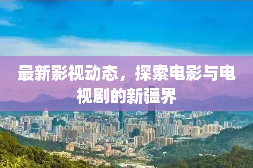 最新影視動(dòng)態(tài)，探索電影與電視劇的新疆界