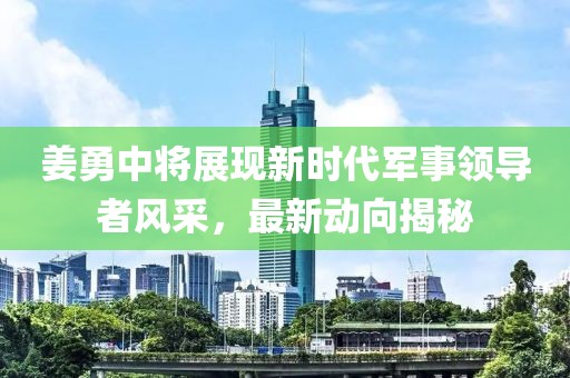 姜勇中將展現(xiàn)新時(shí)代軍事領(lǐng)導(dǎo)者風(fēng)采，最新動(dòng)向揭秘