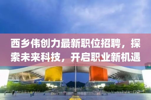 西鄉(xiāng)偉創(chuàng)力最新職位招聘，探索未來(lái)科技，開(kāi)啟職業(yè)新機(jī)遇