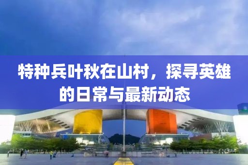 特種兵葉秋在山村，探尋英雄的日常與最新動態(tài)