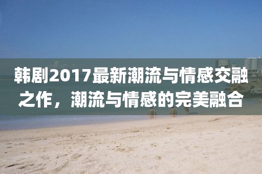 韓劇2017最新潮流與情感交融之作，潮流與情感的完美融合