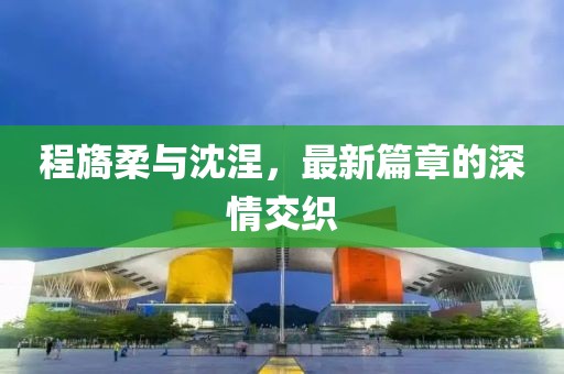 程旖柔與沈涅，最新篇章的深情交織