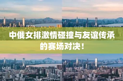 中俄女排激情碰撞與友誼傳承的賽場對決！