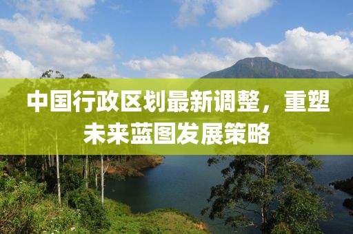 中國行政區(qū)劃最新調(diào)整，重塑未來藍圖發(fā)展策略