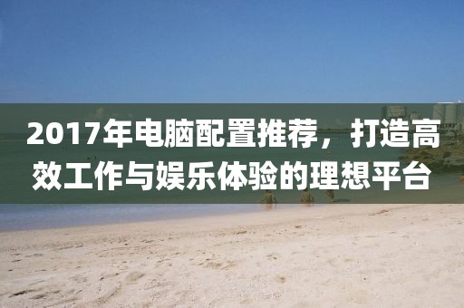 2017年電腦配置推薦，打造高效工作與娛樂體驗(yàn)的理想平臺(tái)