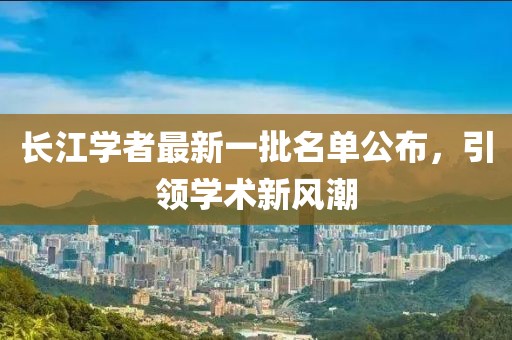 長(zhǎng)江學(xué)者最新一批名單公布，引領(lǐng)學(xué)術(shù)新風(fēng)潮