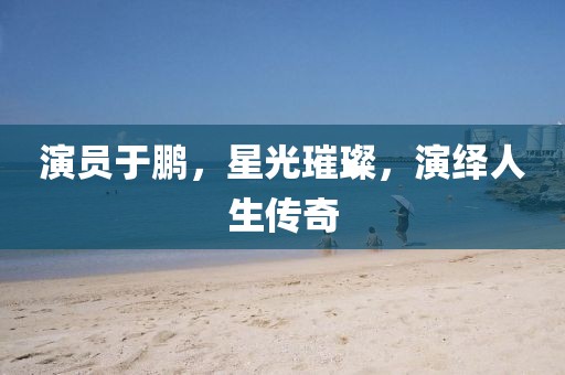 演員于鵬，星光璀璨，演繹人生傳奇