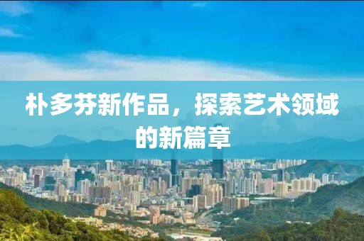 樸多芬新作品，探索藝術領域的新篇章