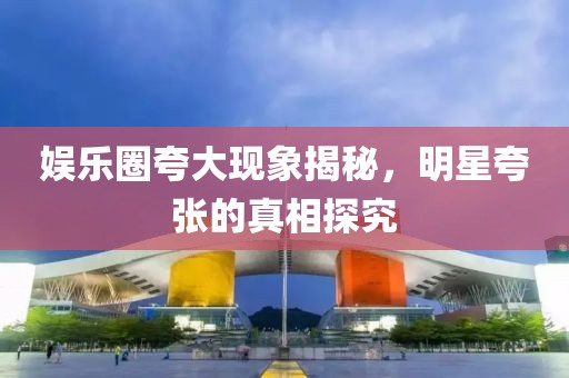 娛樂圈夸大現(xiàn)象揭秘，明星夸張的真相探究