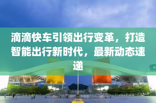 滴滴快車(chē)引領(lǐng)出行變革，打造智能出行新時(shí)代，最新動(dòng)態(tài)速遞