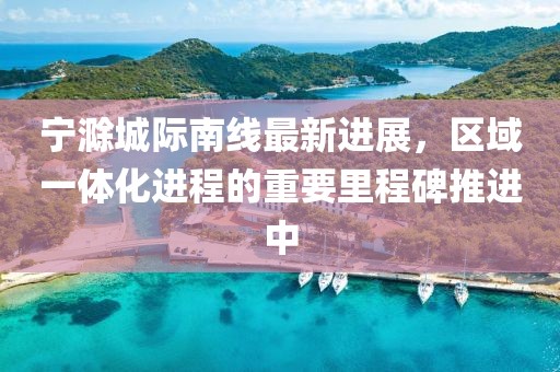 寧滁城際南線(xiàn)最新進(jìn)展，區(qū)域一體化進(jìn)程的重要里程碑推進(jìn)中