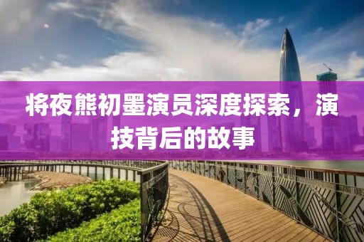 將夜熊初墨演員深度探索，演技背后的故事