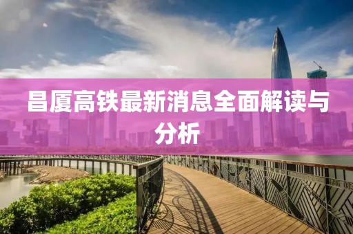 昌廈高鐵最新消息全面解讀與分析